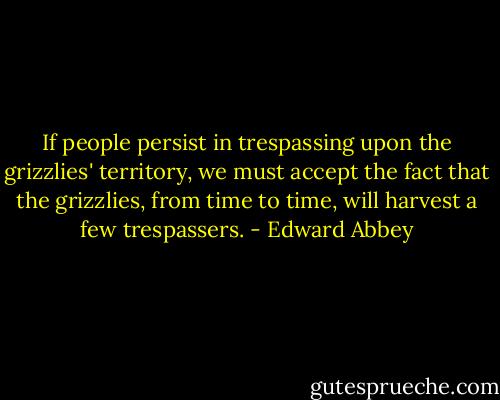 If people persist in trespassing upon the grizzlies' territory, we must accept the fact that the grizzlies, from time to time, will harvest a few trespassers. - Edward Abbey
