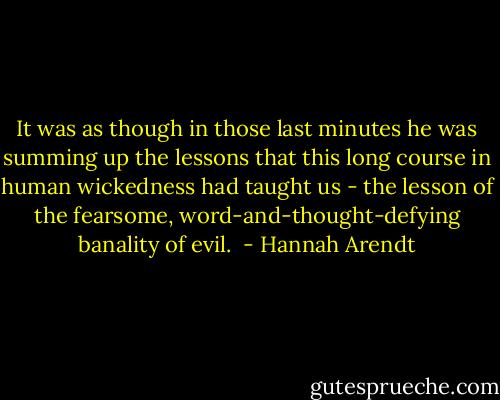 It was as though in those last minutes he was summing up the lessons that this long course in human wickedness had taught us - the lesson of the fearsome, word-and-thought-defying banality of evil.  - Hannah Arendt