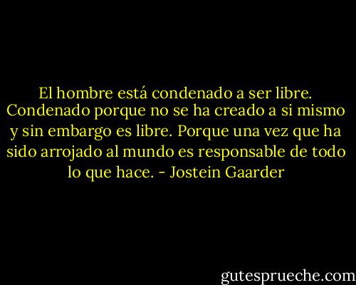 El hombre está condenado a ser libre. Condenado porque no se ha creado a si mismo y sin embargo es libre. Porque una vez que ha sido arrojado al mundo es responsable de todo lo que hace. - Jostein Gaarder