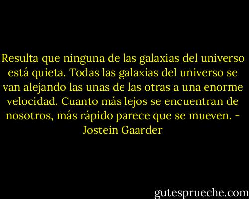 Resulta que ninguna de las galaxias del universo está quieta. Todas las galaxias del universo se van alejando las unas de las otras a una enorme velocidad. Cuanto más lejos se encuentran de nosotros, más rápido parece que se mueven. - Jostein Gaarder