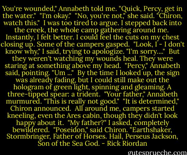 You're wounded," Annabeth told me. "Quick, Percy, get in the water."<br /><br />"I'm okay."<br /><br />"No, you're not," she said. "Chiron, watch this."<br /><br />I was too tired to argue. I stepped back into the creek, the whole camp gathering around me.<br /><br />Instantly, I felt better. I could feel the cuts on my chest closing up. Some of the campers gasped.<br /><br />"Look, I - I don't know why," I said, trying to apologize. "I'm sorry...."<br /><br />But they weren't watching my wounds heal. They were staring at something above my head.<br /><br />"Percy," Annabeth said, pointing. "Um ..."<br /><br />By the time I looked up, the sign was already fading, but I could still make out the hologram of green light, spinning and gleaming. A three-tipped spear: a trident.<br /><br />"Your father," Annabeth murmured. "This is really not good."<br /><br />"It is determined," Chiron announced.<br /><br />All around me, campers started kneeling, even the Ares cabin, though they didn't look happy about it.<br /><br />"My father?" I asked, completely bewildered.<br /><br />"Poseidon," said Chiron. "Earthshaker, Stormbringer, Father of Horses. Hail, Perseus Jackson, Son of the Sea God. - Rick Riordan