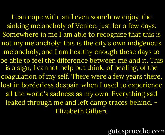 I can cope with, and even somehow enjoy, the sinking melancholy of Venice, just for a few days. Somewhere in me I am able to recognize that this is not my melancholy; this is the city's own indigenous melancholy, and I am healthy enough these days to be able to feel the difference between me and it. This is a sign, I cannot help but think, of healing, of the coagulation of my self. There were a few years there, lost in borderless despair, when I used to experience all the world's sadness as my own. Everything sad leaked through me and left damp traces behind. - Elizabeth Gilbert