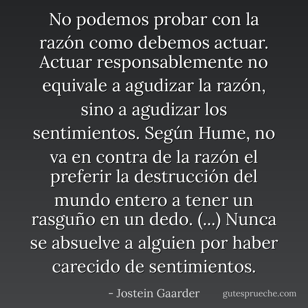 No podemos probar con la razón como debemos actuar. Actuar responsablemente no equivale a agudizar la razón, sino a agudizar los sentimientos. Según Hume, no va en contra de la razón el preferir la destrucción del mundo entero a tener un rasguño en un dedo. (...)<br />Nunca se absuelve a alguien por haber carecido de sentimientos. - Jostein Gaarder