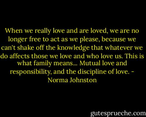When we really love and are loved, we are no longer free to act as we please, because we can't shake off the knowledge that whatever we do affects those we love and who love us. This is what family means... Mutual love and responsibility, and the discipline of love. - Norma Johnston