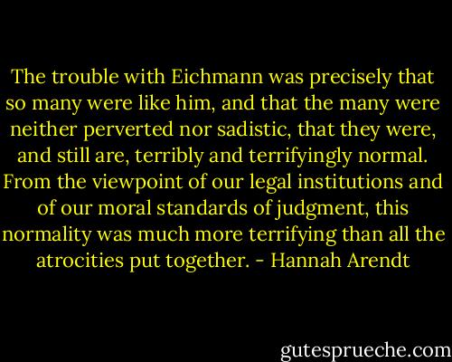 The trouble with Eichmann was precisely that so many were like him, and that the many were neither perverted nor sadistic, that they were, and still are, terribly and terrifyingly normal. From the viewpoint of our legal institutions and of our moral standards of judgment, this normality was much more terrifying than all the atrocities put together. - Hannah Arendt