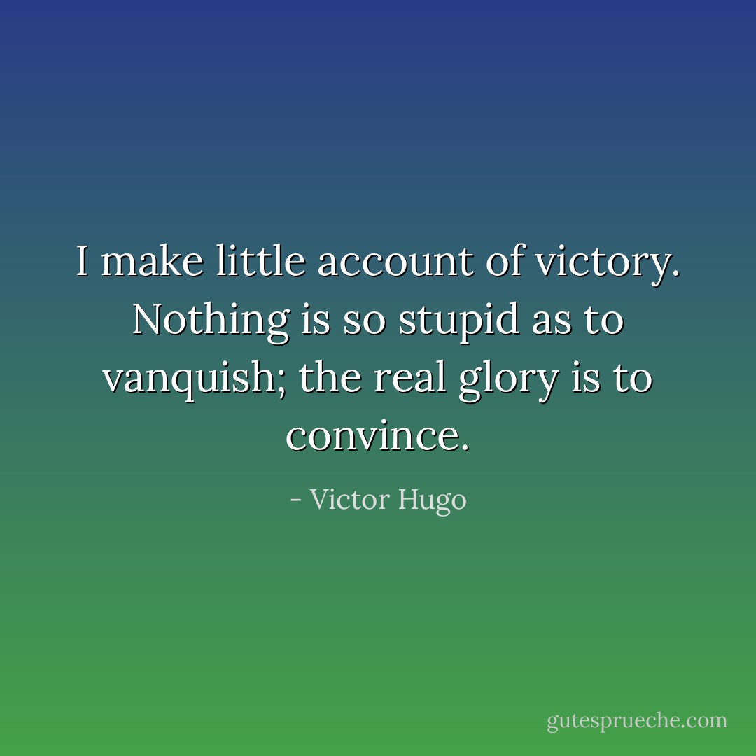 I make little account of victory. Nothing is so stupid as to vanquish; the real glory is to convince. - Victor Hugo
