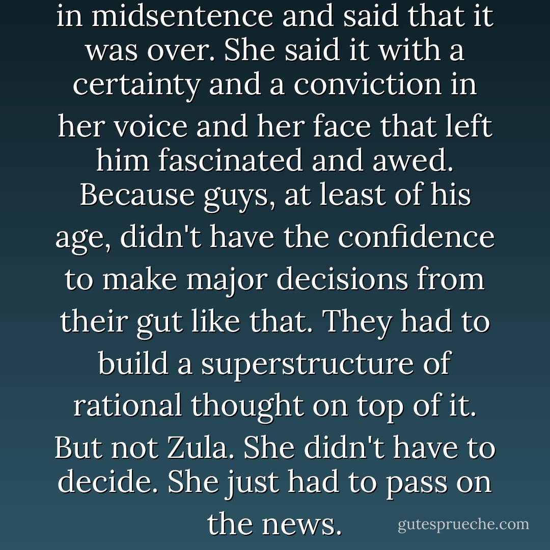 It was then that she cut him off in midsentence and said that it was over. She said it with a certainty and a conviction in her voice and her face that left him fascinated and awed. Because guys, at least of his age, didn't have the confidence to make major decisions from their gut like that. They had to build a superstructure of rational thought on top of it. But not Zula. She didn't have to decide. She just had to pass on the news. - Neal Stephenson