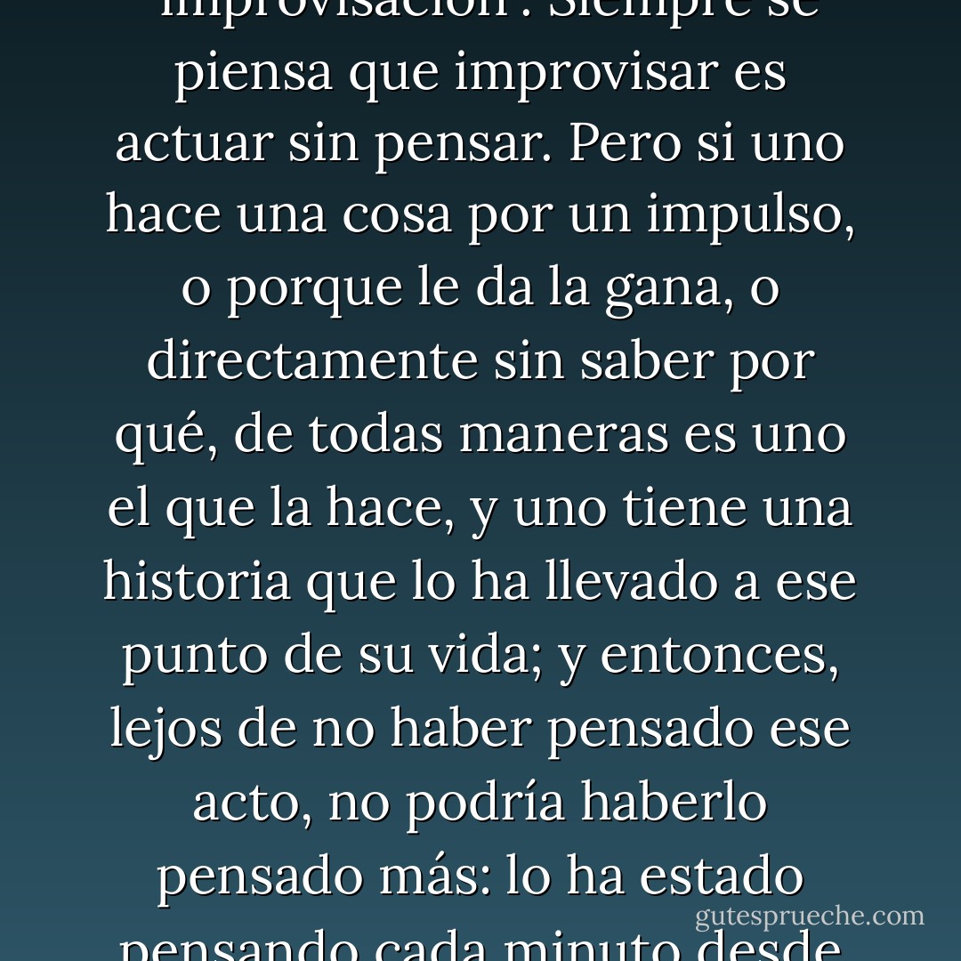 O era contradictorio, o había que redefinir el término "improvisación". Siempre se piensa que improvisar es actuar sin pensar. Pero si uno hace una cosa por un impulso, o porque le da la gana, o directamente sin saber por qué, de todas maneras es uno el que la hace, y uno tiene una historia que lo ha llevado a ese punto de su vida; y entonces, lejos de no haber pensado ese acto, no podría haberlo pensado más: lo ha estado pensando cada minuto desde que nació. - César Aira