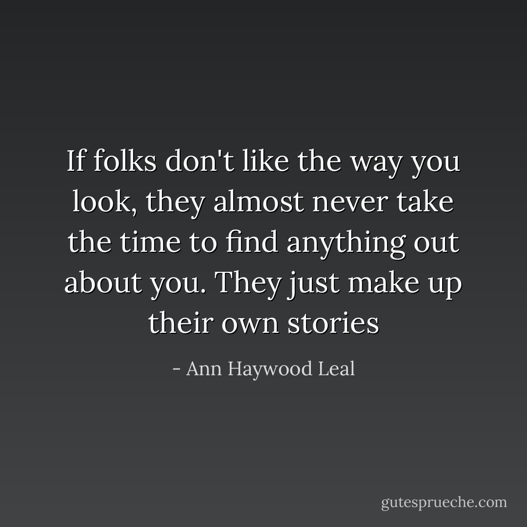 If folks don't like the way you look, they almost never take the time to find anything out about you. They just make up their own stories - Ann Haywood Leal