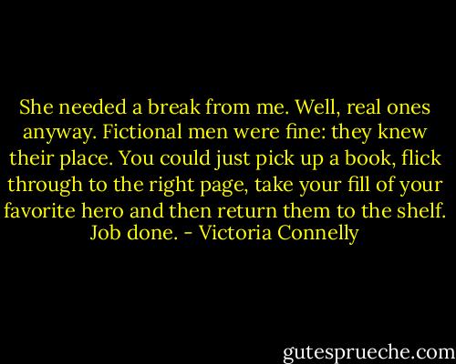 She needed a break from me. Well, real ones anyway. Fictional men were fine: they knew their place. You could just pick up a book, flick through to the right page, take your fill of your favorite hero and then return them to the shelf. Job done. - Victoria Connelly