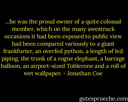...he was the proud owner of a quite colossal member, which on the many awestruck occasions it had been exposed to public view had been compared variously to a giant frankfurter, an overfed python, a length of led piping, the trunk of a rogue elephant, a barrage balloon, an airport-sized Toblerone and a roll of wet wallpaper. - Jonathan Coe