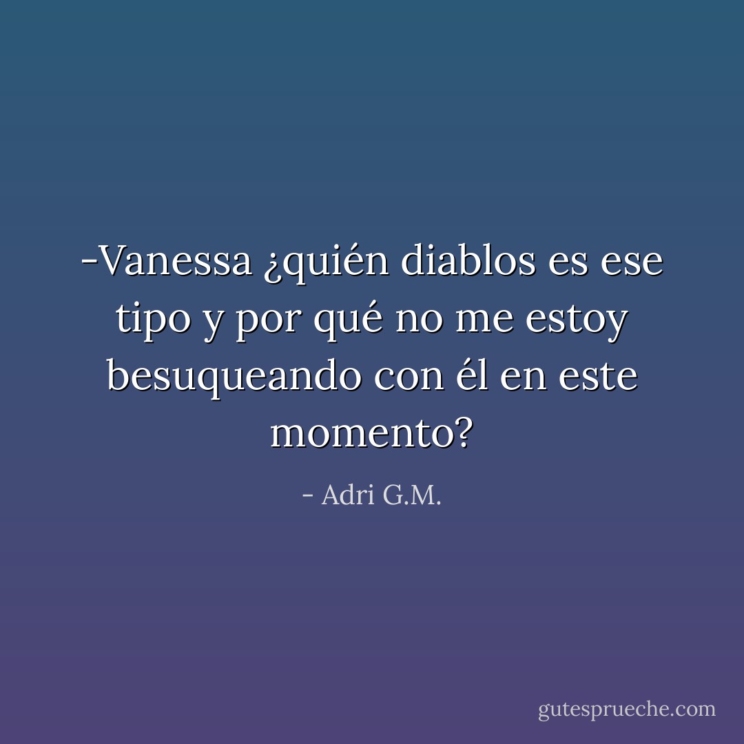 -Vanessa ¿quién diablos es ese tipo y por qué no me estoy besuqueando con él en este momento? - Adri G.M.