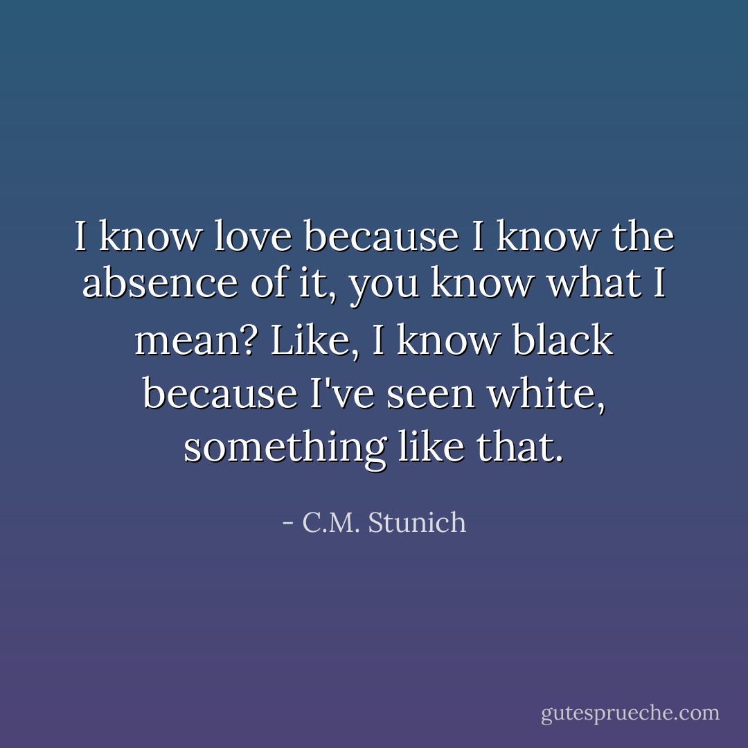 I know love because I know the absence of it, you know what I mean? Like, I know black because I've seen white, something like that. - C.M. Stunich