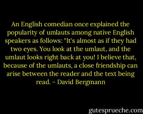 An English comedian once explained the popularity of umlauts among native English speakers as follows: "It's almost as if they had two eyes. You look at the umlaut, and the umlaut looks right back at you! I believe that, because of the umlauts, a close friendship can arise between the reader and the text being read. - David Bergmann