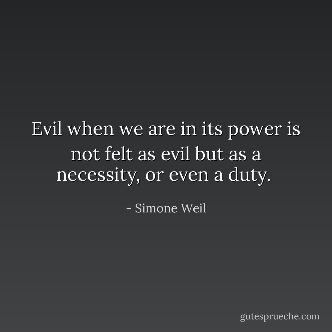 Evil when we are in its power is not felt as evil but as a necessity, or even a duty.  - Simone Weil