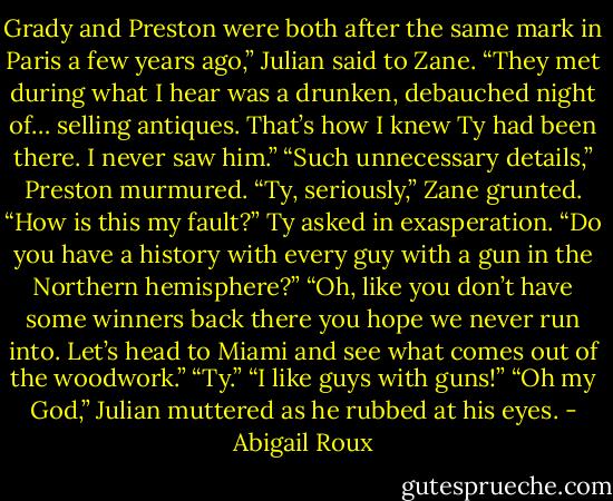 Grady and Preston were both after the same mark in Paris a few years ago,” Julian said to<br />Zane. “They met during what I hear was a drunken, debauched night of… selling antiques. That’s how<br />I knew Ty had been there. I never saw him.”<br />“Such unnecessary details,” Preston murmured.<br />“Ty, seriously,” Zane grunted.<br />“How is this my fault?” Ty asked in exasperation.<br />“Do you have a history with every guy with a gun in the Northern hemisphere?”<br />“Oh, like you don’t have some winners back there you hope we never run into. Let’s head to<br />Miami and see what comes out of the woodwork.”<br />“Ty.”<br />“I like guys with guns!”<br />“Oh my God,” Julian muttered as he rubbed at his eyes. - Abigail Roux