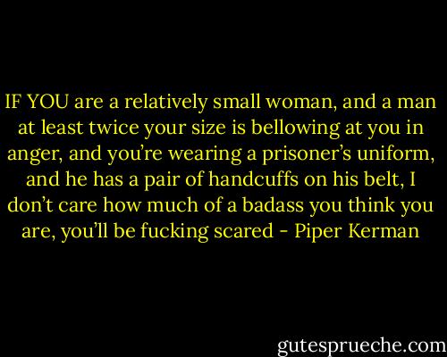 IF YOU are a relatively small woman, and a man at least twice your size is bellowing at you in anger, and you’re wearing a prisoner’s uniform, and he has a pair of handcuffs on his belt, I don’t care how much of a badass you think you are, you’ll be fucking scared - Piper Kerman