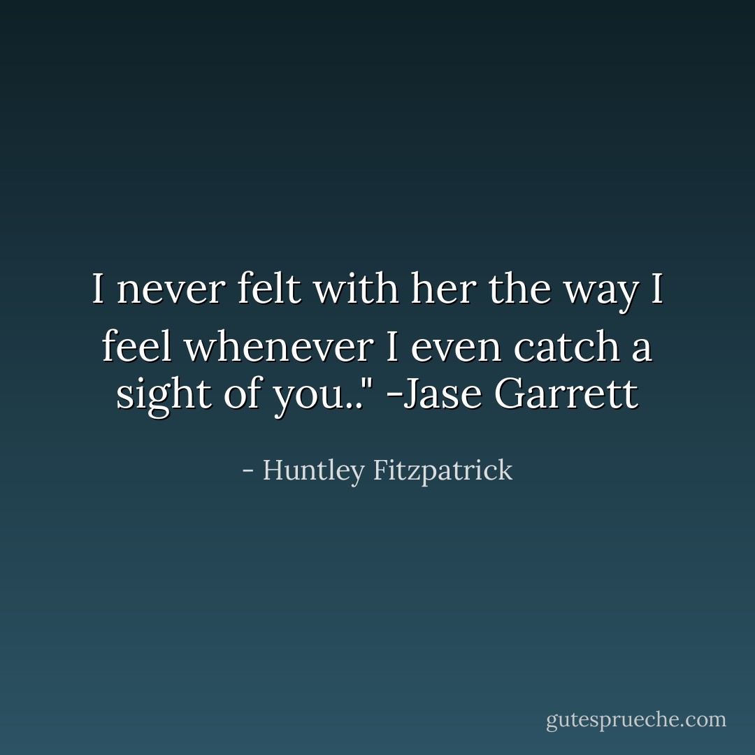 I never felt with her the way I feel whenever I even catch a sight of you.." -Jase Garrett - Huntley Fitzpatrick