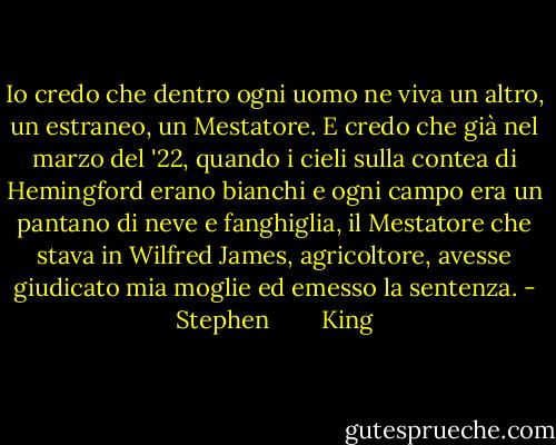 Io credo che dentro ogni uomo ne viva un altro, un estraneo, un Mestatore. E credo che già nel marzo del '22, quando i cieli sulla contea di Hemingford erano bianchi e ogni campo era un pantano di neve e fanghiglia, il Mestatore che stava in Wilfred James, agricoltore, avesse giudicato mia moglie ed emesso la sentenza. - Stephen        King