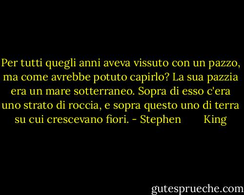 Per tutti quegli anni aveva vissuto con un pazzo, ma come avrebbe potuto capirlo? La sua pazzia era un mare sotterraneo. Sopra di esso c'era uno strato di roccia, e sopra questo uno di terra su cui crescevano fiori. - Stephen        King
