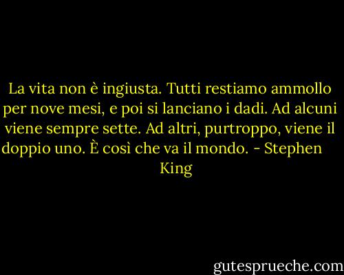 La vita non è ingiusta. Tutti restiamo ammollo per nove mesi, e poi si lanciano i dadi. Ad alcuni viene sempre sette. Ad altri, purtroppo, viene il doppio uno. È così che va il mondo. - Stephen        King