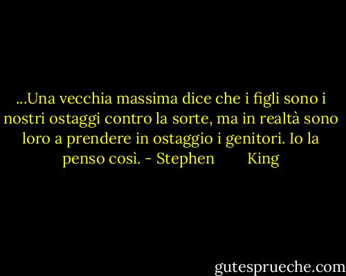 ...Una vecchia massima dice che i figli sono i nostri ostaggi contro la sorte, ma in realtà sono loro a prendere in ostaggio i genitori. Io la penso così. - Stephen        King