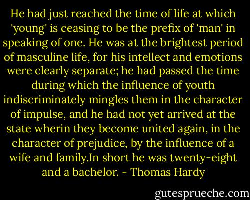 He had just reached the time of life at which 'young' is ceasing to be the prefix of 'man' in speaking of one. He was at the brightest period of masculine life, for his intellect and emotions were clearly separate; he had passed the time during which the influence of youth indiscriminately mingles them in the character of impulse, and he had not yet arrived at the state wherin they become united again, in the character of prejudice, by the influence of a wife and family.In short he was twenty-eight and a bachelor. - Thomas Hardy