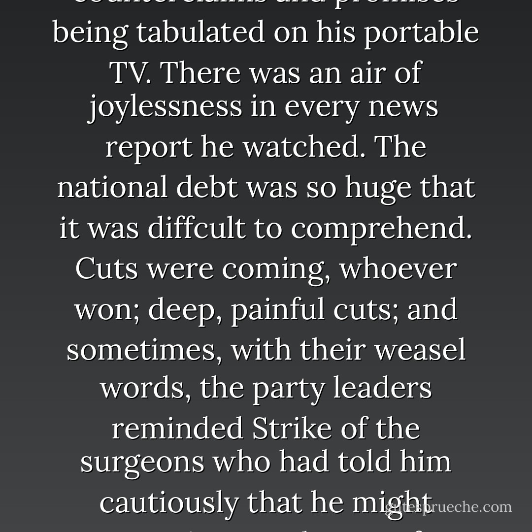 The country was lumbering towards election day. Strike turned in early on Sunday and watched the day's gaffes, counterclaims and promises being tabulated on his portable TV. There was an air of joylessness in every news report he watched. The national debt was so huge that it was diffcult to comprehend. Cuts were coming, whoever won; deep, painful cuts; and sometimes, with their weasel words, the party leaders reminded Strike of the surgeons who had told him cautiously that he might experience a degree of discomfort; they who would never personally feel the pain that was about to be inflicted. - Robert Galbraith