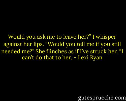 Would you ask me to leave her?” I whisper against her lips. “Would you tell me if you still needed me?”<br />She flinches as if I’ve struck her. “I can’t do that to her. - Lexi Ryan