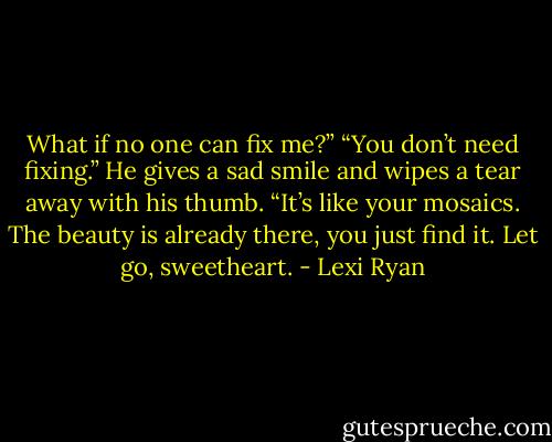 What if no one can fix me?”<br />“You don’t need fixing.” He gives a sad smile and wipes a tear away with his thumb. “It’s like your mosaics. The beauty is already there, you just find it. Let go, sweetheart. - Lexi Ryan