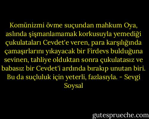 Komünizmi övme suçundan mahkum Oya, aslında şişmanlamamak korkusuyla yemediği çukulataları Cevdet'e veren, para karşılığında çamaşırlarını yıkayacak bir Firdevs bulduğuna sevinen, tahliye olduktan sonra çukulatasız ve babasız bir Cevdet'i ardında bırakıp unutan biri. Bu da suçluluk için yeterli, fazlasıyla. - Sevgi Soysal
