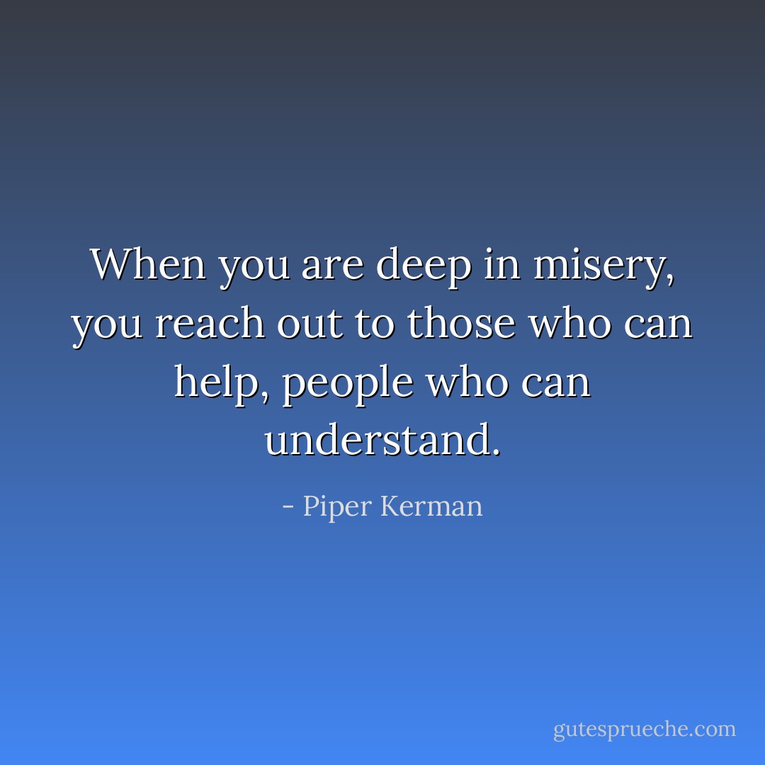 When you are deep in misery, you reach out to those who can help, people who can understand. - Piper Kerman