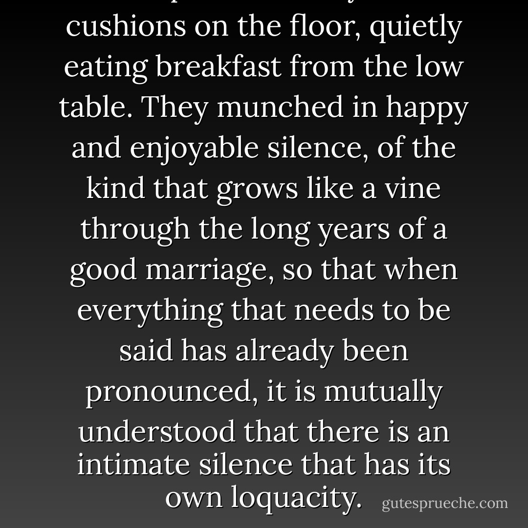 The couple sat side by side on cushions on the floor, quietly eating breakfast from the low table. They munched in happy and enjoyable silence, of the kind that grows like a vine through the long years of a good marriage, so that when everything that needs to be said has already been pronounced, it is mutually understood that there is an intimate silence that has its own loquacity. - Louis de Bernières