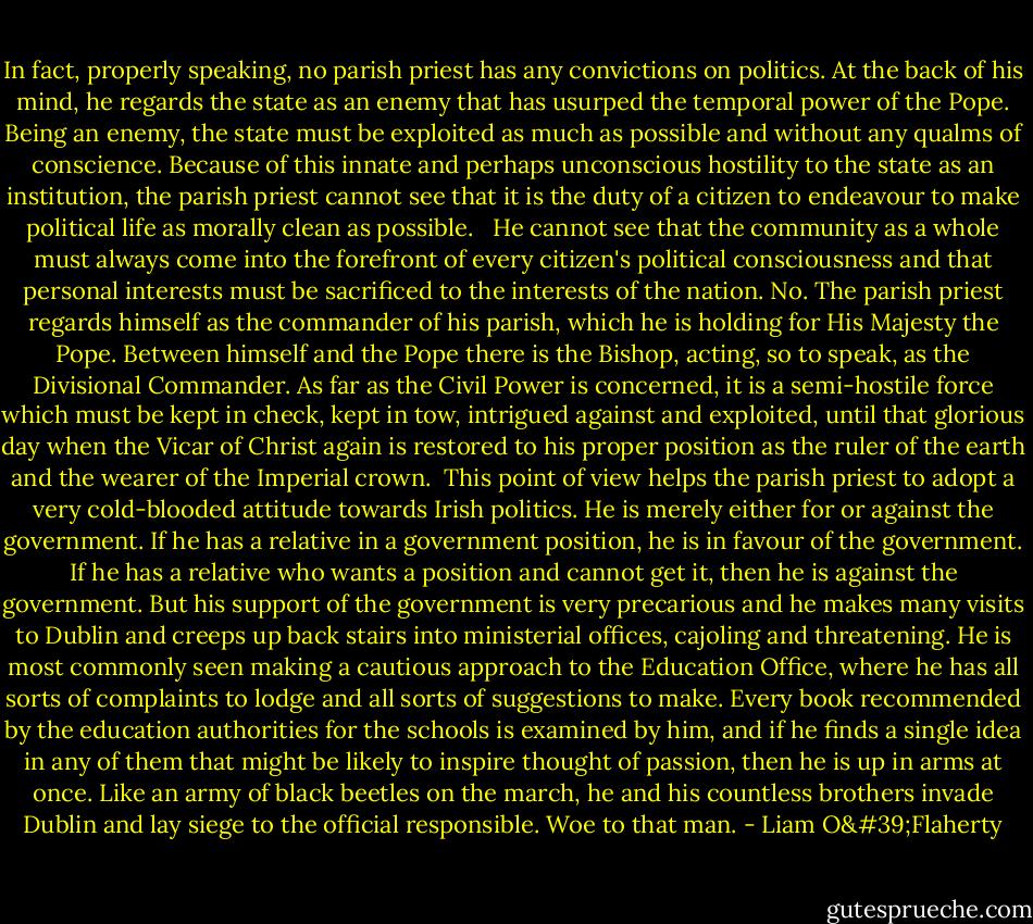 In fact, properly speaking, no parish priest has any convictions on politics. At the back of his mind, he regards the state as an enemy that has usurped the temporal power of the Pope. Being an enemy, the state must be exploited as much as possible and without any qualms of conscience. Because of this innate and perhaps unconscious hostility to the state as an institution, the parish priest cannot see that it is the duty of a citizen to endeavour to make political life as morally clean as possible. <br /><br />He cannot see that the community as a whole must always come into the forefront of every citizen's political consciousness and that personal interests must be sacrificed to the interests of the nation. No. The parish priest regards himself as the commander of his parish, which he is holding for His Majesty the Pope. Between himself and the Pope there is the Bishop, acting, so to speak, as the Divisional Commander. As far as the Civil Power is concerned, it is a semi-hostile force which must be kept in check, kept in tow, intrigued against and exploited, until that glorious day when the Vicar of Christ again is restored to his proper position as the ruler of the earth and the wearer of the Imperial crown.<br /><br />This point of view helps the parish priest to adopt a very cold-blooded attitude towards Irish politics. He is merely either for or against the government. If he has a relative in a government position, he is in favour of the government. If he has a relative who wants a position and cannot get it, then he is against the government. But his support of the government is very precarious and he makes many visits to Dublin and creeps up back stairs into ministerial offices, cajoling and threatening. He is most commonly seen making a cautious approach to the Education Office, where he has all sorts of complaints to lodge and all sorts of suggestions to make. Every book recommended by the education authorities for the schools is examined by him, and if he finds a single idea in any of them that might be likely to inspire thought of passion, then he is up in arms at once. Like an army of black beetles on the march, he and his countless brothers invade Dublin and lay siege to the official responsible. Woe to that man. - Liam O'Flaherty