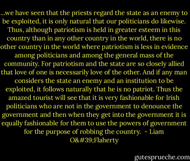 ...we have seen that the priests regard the state as an enemy to be exploited, it is only natural that our politicians do likewise. Thus, although patriotism is held in greater esteem in this country than in any other country in the world, there is no other country in the world where patriotism is less in evidence among politicians and among the general mass of the community. For patriotism and the state are so closely allied that love of one is necessarily love of the other. And if any man considers the state an enemy and an institution to be exploited, it follows naturally that he is no patriot. Thus the amazed tourist will see that it is very fashionable for Irish politicians who are not in the government to denounce the government and then when they get into the government it is equally fashionable for them to use the powers of government for the purpose of robbing the country.  - Liam O'Flaherty