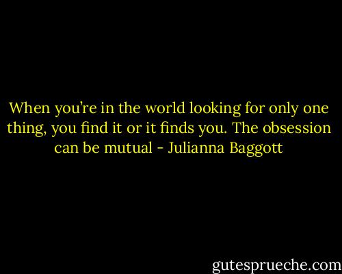 When you’re in the world looking for only one thing, you find it or it finds you. The obsession can be mutual - Julianna Baggott
