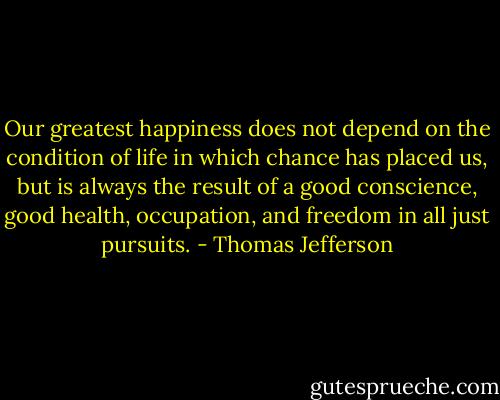 Our greatest happiness does not depend on the condition of life in which chance has placed us, but is always the result of a good conscience, good health, occupation, and freedom in all just pursuits. - Thomas Jefferson