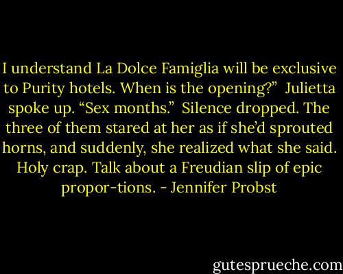 I understand La Dolce Famiglia will be exclusive to Purity hotels. When is the opening?”<br /><br />Julietta spoke up. “Sex months.”<br /><br />Silence dropped. The three of them stared at her as if she’d sprouted horns, and suddenly, she realized what she said. Holy crap. Talk about a Freudian slip of epic propor-tions. - Jennifer Probst