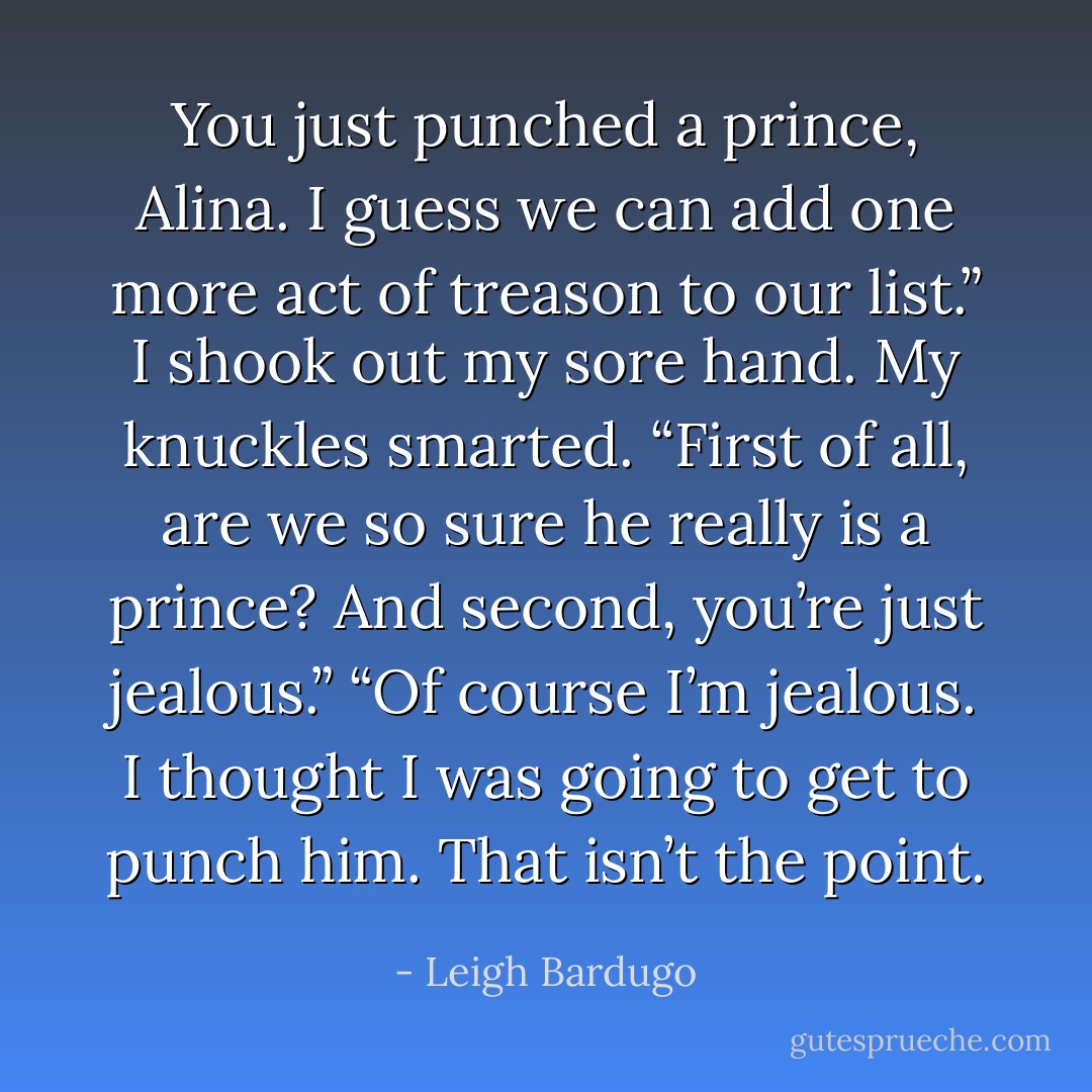 You just punched a prince, Alina. I guess we can add one more act of treason to our list.”<br />I shook out my sore hand. My knuckles smarted. “First of all, are we so sure he really <i>is</i> a prince? And second, you’re just jealous.”<br />“Of course I’m jealous. I thought <i>I</i> was going to get to punch him. That isn’t the point. - Leigh Bardugo