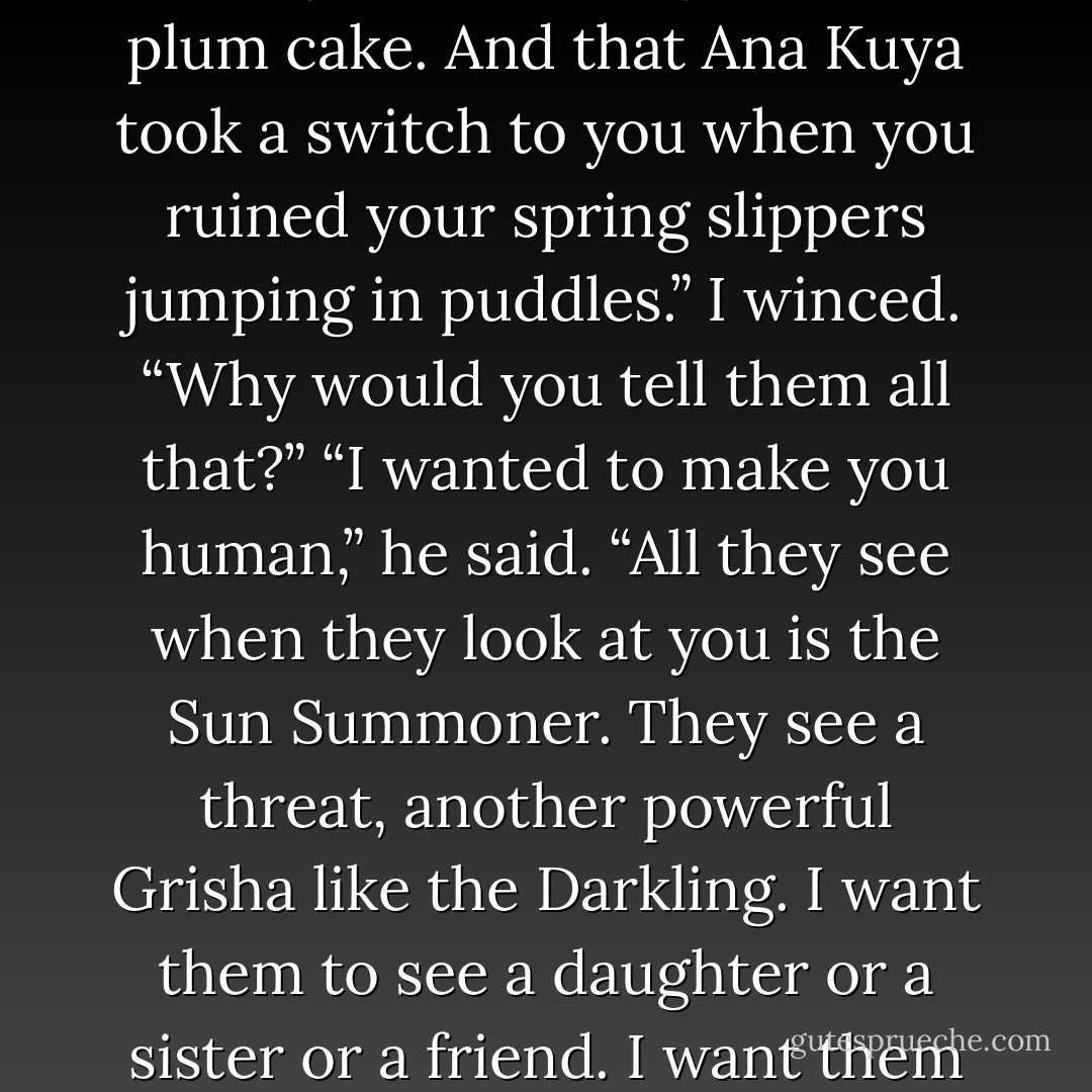 I told them you hate herring.”<br />“Why?”<br />“And that you love plum cake. And that Ana Kuya took a switch to you when you ruined your spring slippers jumping in puddles.”<br />I winced. “Why would you tell them all that?”<br />“I wanted to make you human,” he said. “All they see when they look at you is the Sun Summoner. They see a threat, another powerful Grisha like the Darkling. I want them to see a daughter or a sister or a friend. I want them to see Alina. - Leigh Bardugo