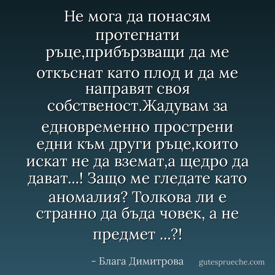 Не мога да понасям протегнати ръце,прибързващи да ме откъснат като плод и да ме направят своя собственост.Жадувам за едновременно прострени едни към други ръце,които искат не да вземат,а щедро да дават...! Защо ме гледате като аномалия? Толкова ли е странно да бъда човек, а не предмет ...?! - Блага Димитрова
