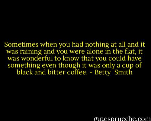 Sometimes when you had nothing at all and it was raining and you were alone in the flat, it was wonderful to know that you could have something even though it was only a cup of black and bitter coffee. - Betty  Smith