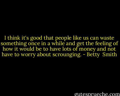 I think it's good that people like us can waste something once in a while and get the feeling of how it would be to have lots of money and not have to worry about scrounging. - Betty  Smith