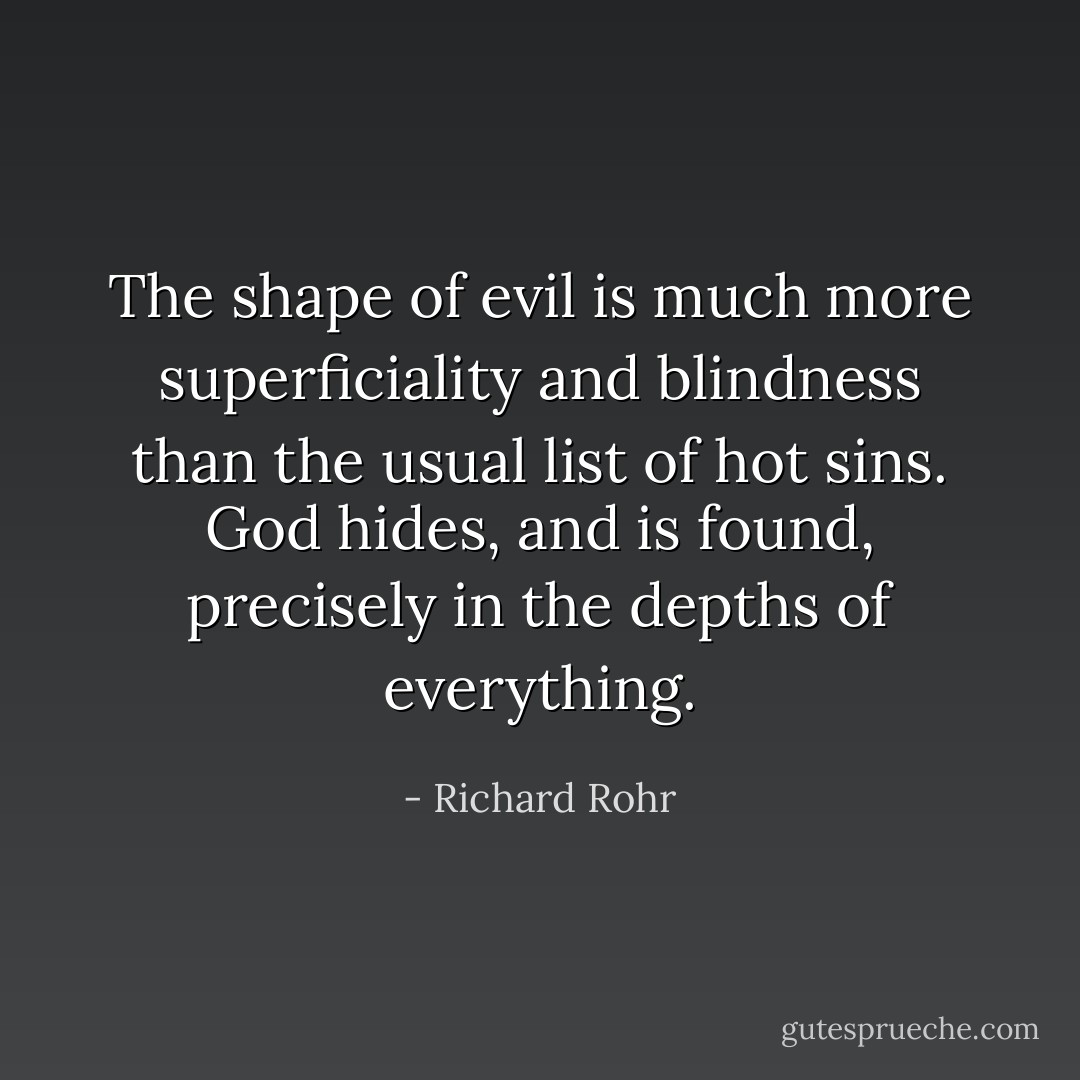 The shape of evil is much more superficiality and blindness than the usual list of hot sins. God hides, and is found, precisely in the depths of everything. - Richard Rohr