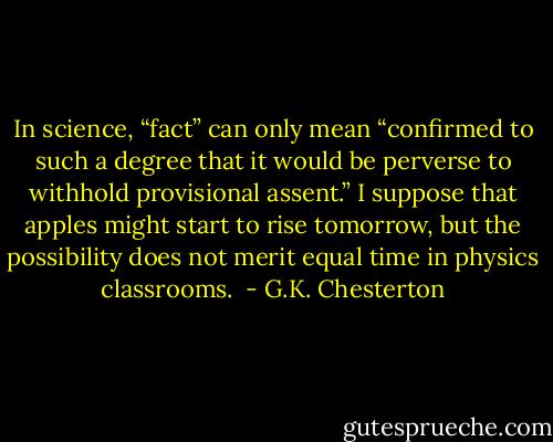 In science, “fact” can only mean “confirmed to such a degree that it would be perverse to withhold provisional assent.” I suppose that apples might start to rise tomorrow, but the possibility does not merit equal time in physics classrooms.  - G.K. Chesterton
