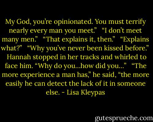 My God, you’re opinionated. You must terrify nearly every man you meet.” <br /><br />“I don’t meet many men.” <br /><br />“That explains it, then.” <br /><br />“Explains what?” <br /><br />“Why you’ve never been kissed before.” <br /><br />Hannah stopped in her tracks and whirled to face him. “Why do you…how did you…” <br /><br />“The more experience a man has,” he said, “the more easily he can detect the lack of it in someone else. - Lisa Kleypas
