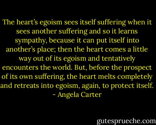 The heart’s egoism sees itself suffering when it sees another suffering and so it learns sympathy, because it can put itself into another’s place; then the heart comes a little way out of its egoism and tentatively encounters the world. But, before the prospect of its own suffering, the heart melts completely and retreats into egoism, again, to protect itself. - Angela Carter
