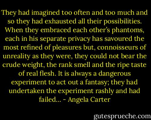They had imagined too often and too much and so they had exhausted all their possibilities. When they embraced each other’s phantoms, each in his separate privacy has savoured the most refined of pleasures but, connoisseurs of unreality as they were, they could not bear the crude weight, the rank smell and the ripe taste of real flesh. It is always a dangerous experiment to act out a fantasy; they had undertaken the experiment rashly and had failed… - Angela Carter