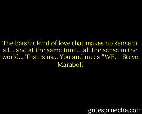 The batshit kind of love that makes no sense at all… and at the same time… all the sense in the world… That is us… You and me; a “WE. - Steve Maraboli