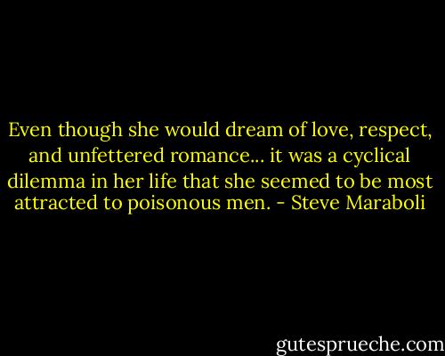 Even though she would dream of love, respect, and unfettered romance... it was a cyclical dilemma in her life that she seemed to be most attracted to poisonous men. - Steve Maraboli
